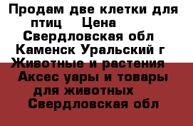 Продам две клетки для птиц  › Цена ­ 500 - Свердловская обл., Каменск-Уральский г. Животные и растения » Аксесcуары и товары для животных   . Свердловская обл.